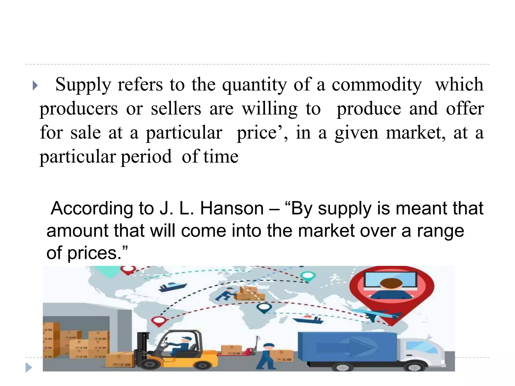  Supply refers to the quantity of a commodity which
producers or sellers are willing to produce and offer
for sale at a particular price’, in a given market, at a
particular period of time
According to J. L. Hanson – “By supply is meant that
amount that will come into the market over a range
of prices.”
 