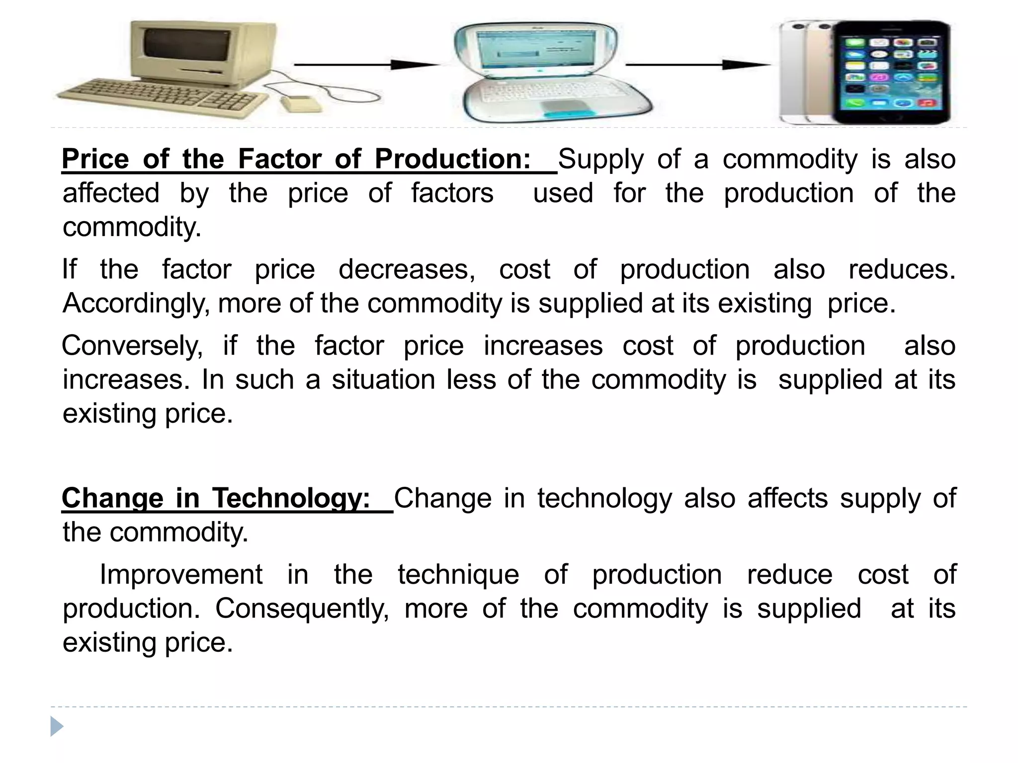 Price of the Factor of Production: Supply of a commodity is also
affected by the price of factors used for the production of the
commodity.
If the factor price decreases, cost of production also reduces.
Accordingly, more of the commodity is supplied at its existing price.
Conversely, if the factor price increases cost of production also
increases. In such a situation less of the commodity is supplied at its
existing price.
Change in Technology: Change in technology also affects supply of
the commodity.
Improvement in the technique of production reduce cost of
production. Consequently, more of the commodity is supplied at its
existing price.
 