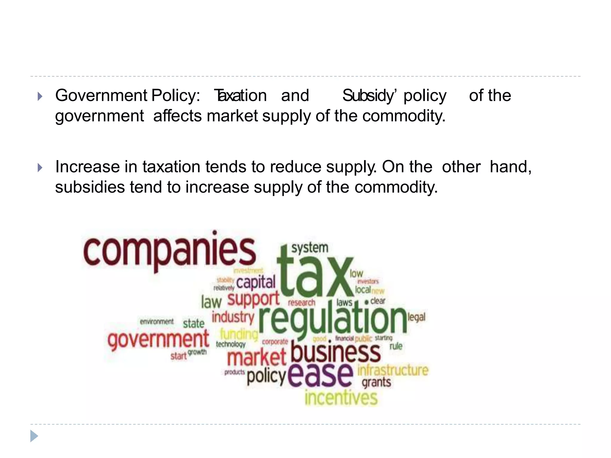  Government Policy: T
axation and Subsidy’ policy of the
government affects market supply of the commodity.
 Increase in taxation tends to reduce supply. On the other hand,
subsidies tend to increase supply of the commodity.
 