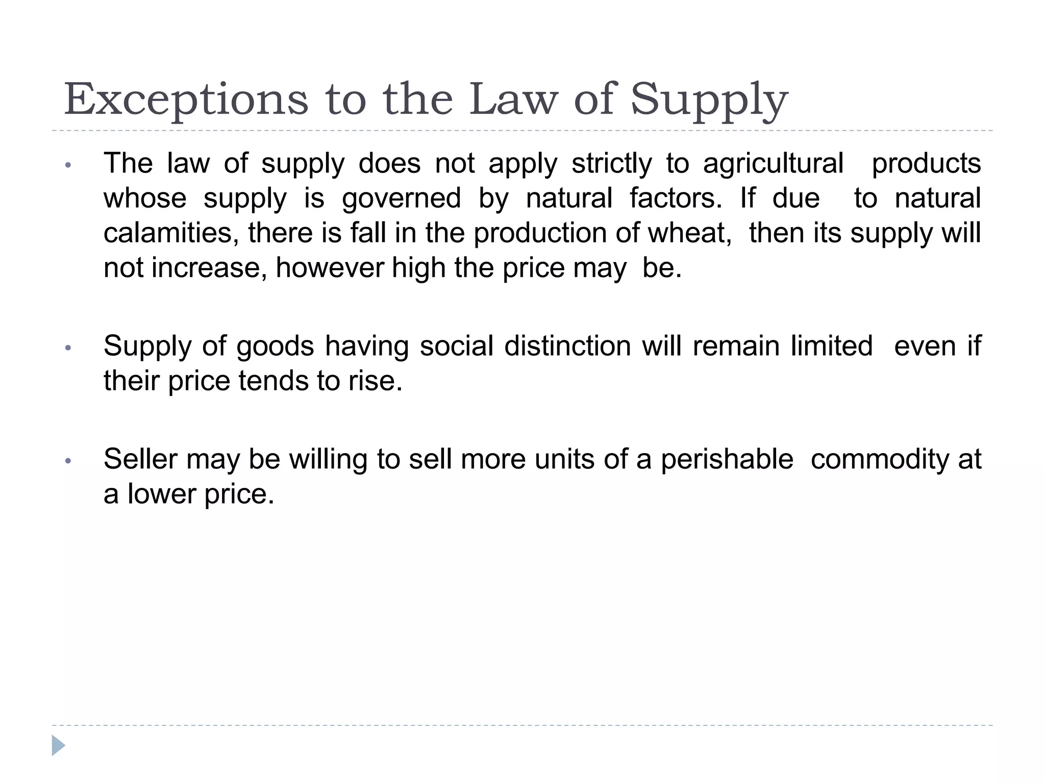 Exceptions to the Law of Supply
• The law of supply does not apply strictly to agricultural products
whose supply is governed by natural factors. If due to natural
calamities, there is fall in the production of wheat, then its supply will
not increase, however high the price may be.
• Supply of goods having social distinction will remain limited even if
their price tends to rise.
• Seller may be willing to sell more units of a perishable commodity at
a lower price.
 