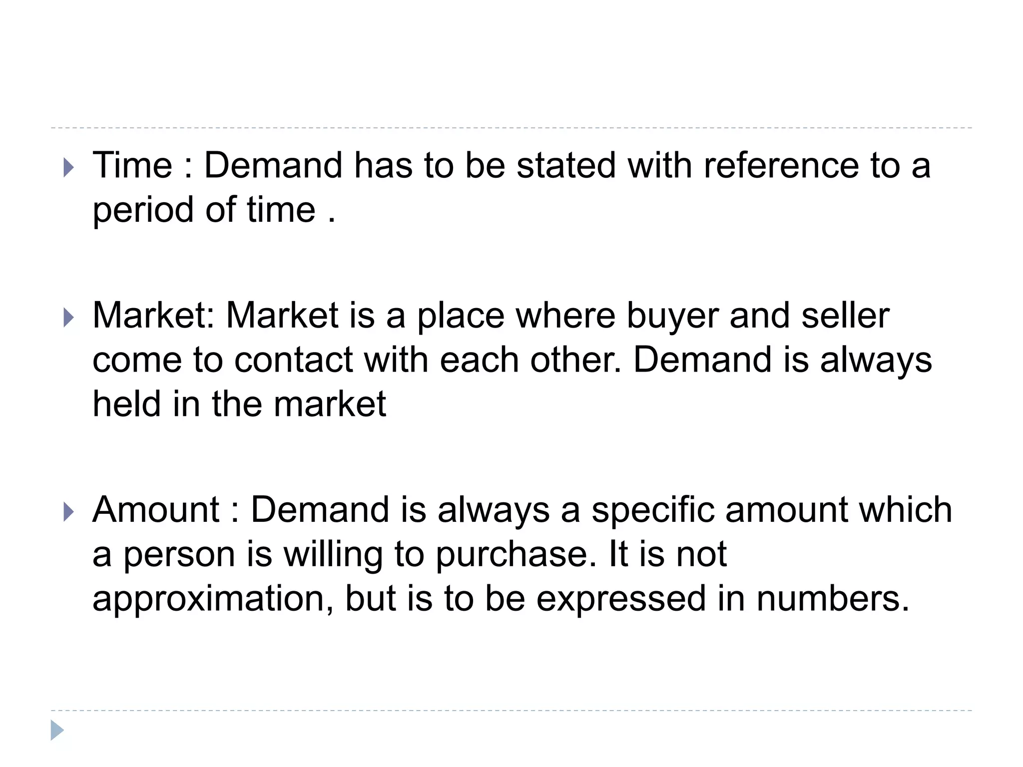  Time : Demand has to be stated with reference to a
period of time .
 Market: Market is a place where buyer and seller
come to contact with each other. Demand is always
held in the market
 Amount : Demand is always a specific amount which
a person is willing to purchase. It is not
approximation, but is to be expressed in numbers.
 