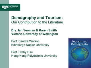 Demography and Tourism: Our Contribution to the LiteratureDrs. Ian Yeoman & Karen SmithVictoria University of WellingtonProf. Sandra WatsonEdinburgh Napier UniversityProf. Cathy HsuHong Kong Polytechnic University  