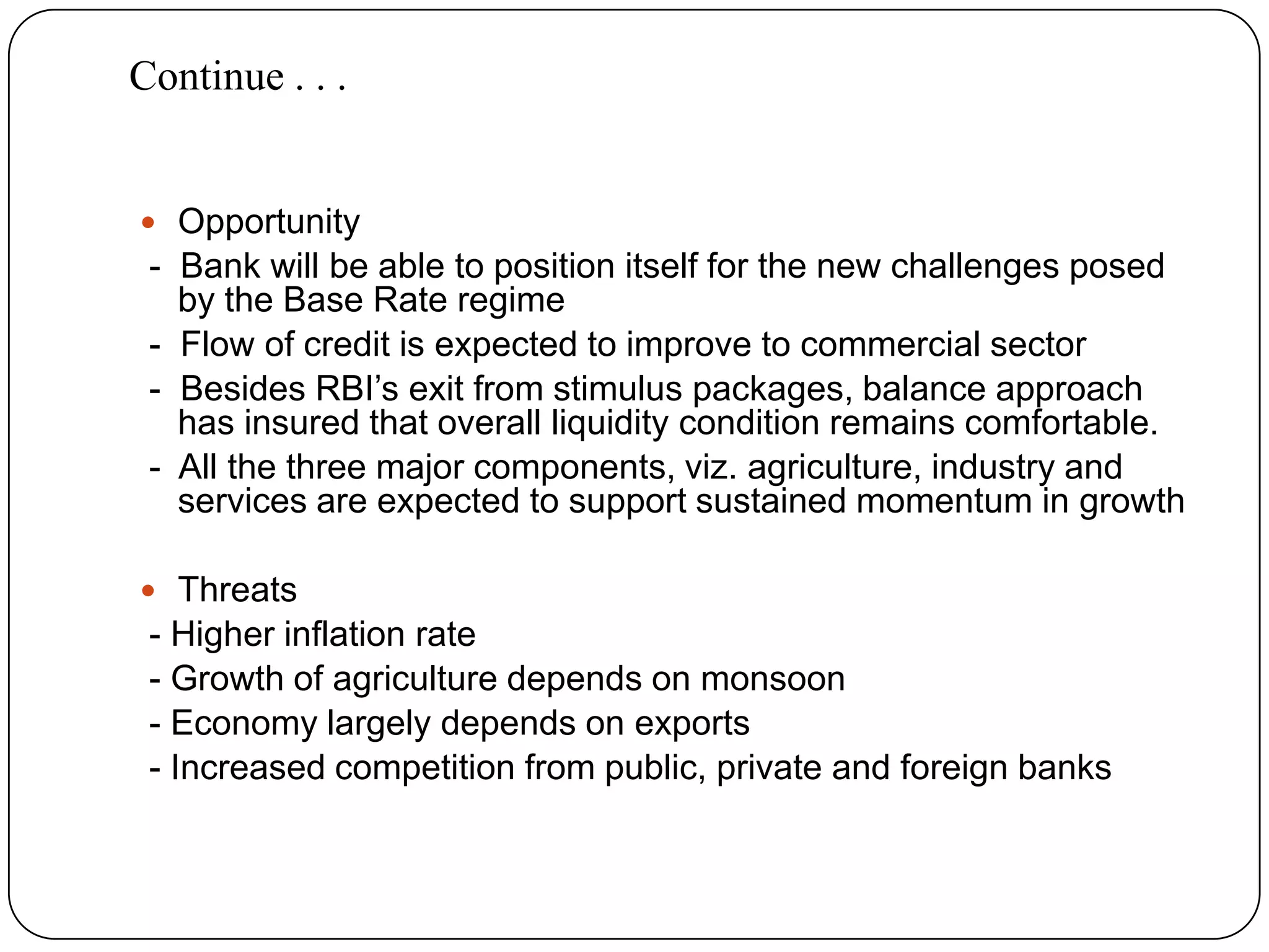 Opportunity -  Bank will be able to position itself for the new challenges posed by the Base Rate regime -  Flow of credit is expected to improve to commercial sector -  Besides RBI’s exit from stimulus packages, balance approach has insured that overall liquidity condition remains comfortable. -  All the three major components, viz. agriculture, industry and services are expected to support sustained momentum in growthThreats - Higher inflation rate - Growth of agriculture depends on monsoon - Economy largely depends on exports - Increased competition from public, private and foreign banksContinue . . . 