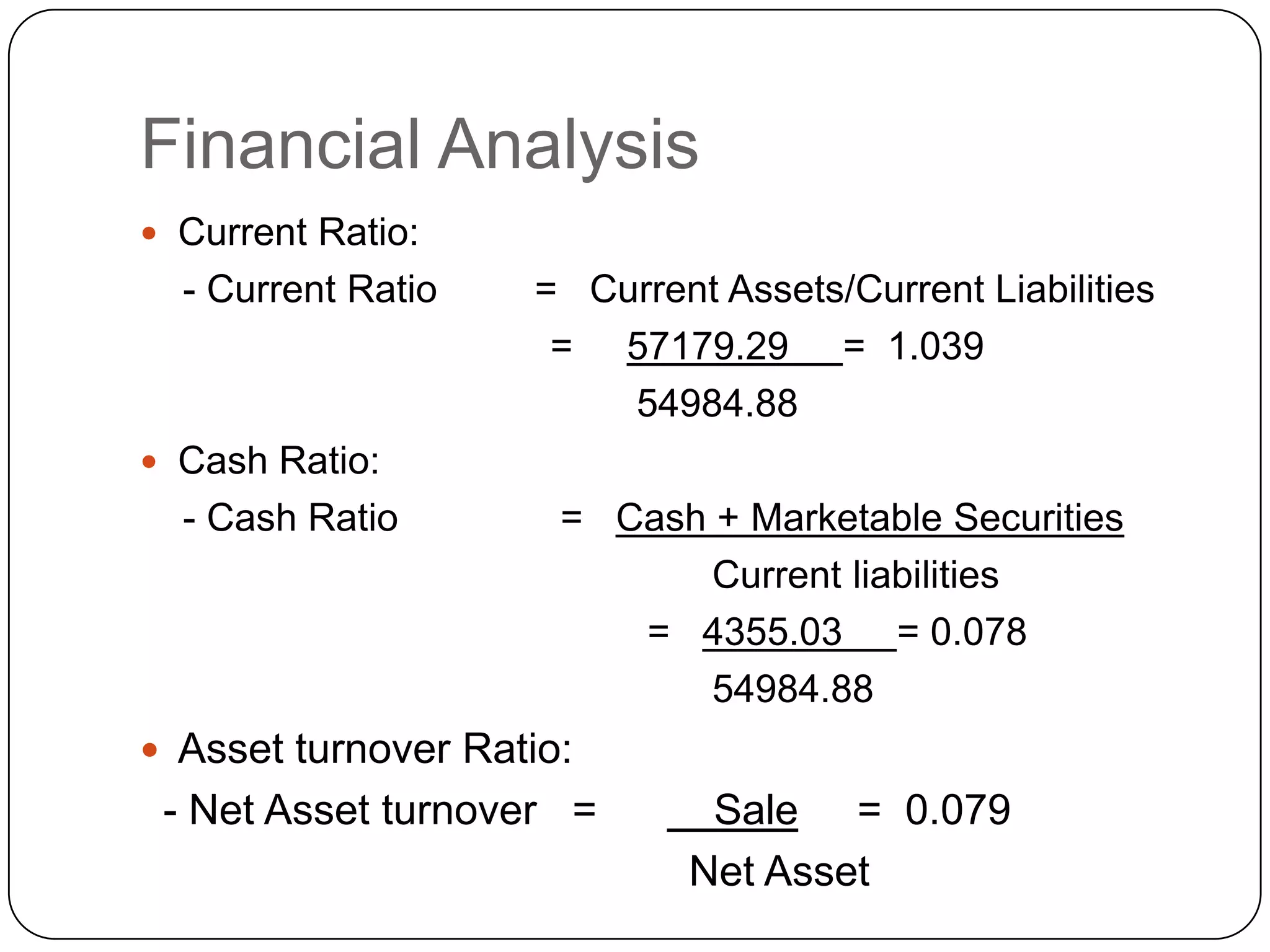 Financial AnalysisCurrent Ratio:    - Current Ratio         =   Current Assets/Current Liabilities                                      =     57179.29     =  1.039                                              54984.88 Cash Ratio: - Cash Ratio               =   Cash + Marketable Securities                                                                                         Current liabilities                                                =   4355.03     = 0.078                                                     54984.88 Asset turnover Ratio:    - Net Asset turnover   =          Sale     =  0.079                                               Net Asset