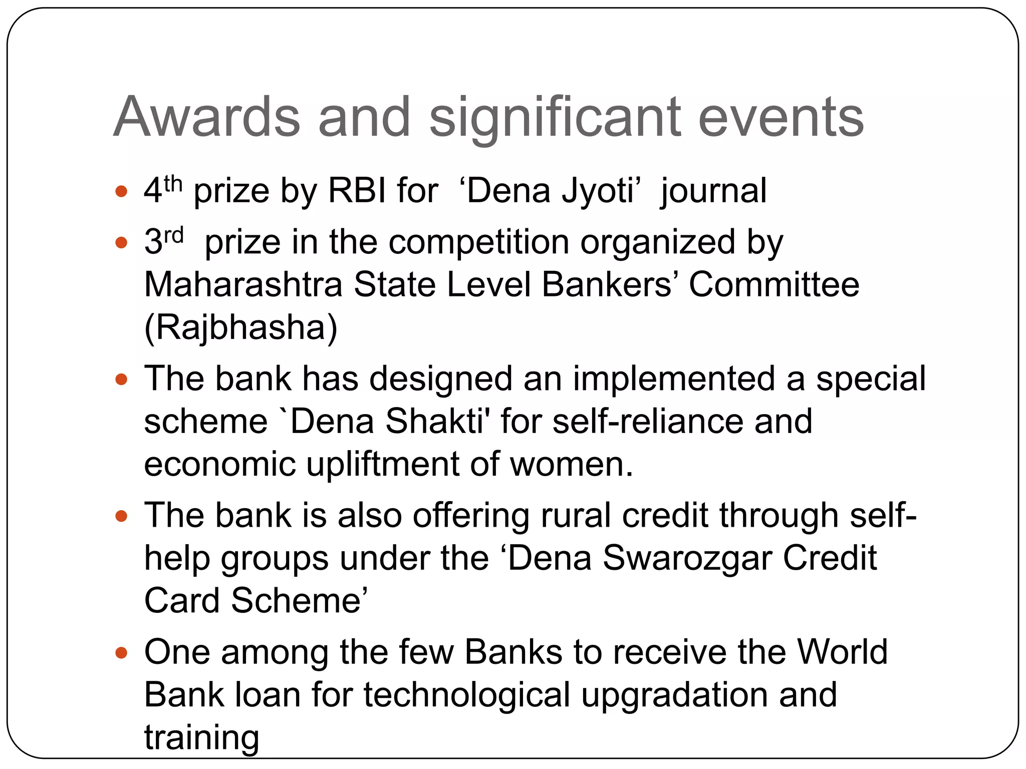 Awards and significant events4th prize by RBI for  ‘Dena Jyoti’  journal3rd  prize in the competition organized by Maharashtra State Level Bankers’ Committee (Rajbhasha)The bank has designed an implemented a special scheme `Dena Shakti' for self-reliance and economic upliftment of women.The bank is also offering rural credit through self-help groups under the ‘Dena Swarozgar Credit Card Scheme’One among the few Banks to receive the World Bank loan for technological upgradation and training 
