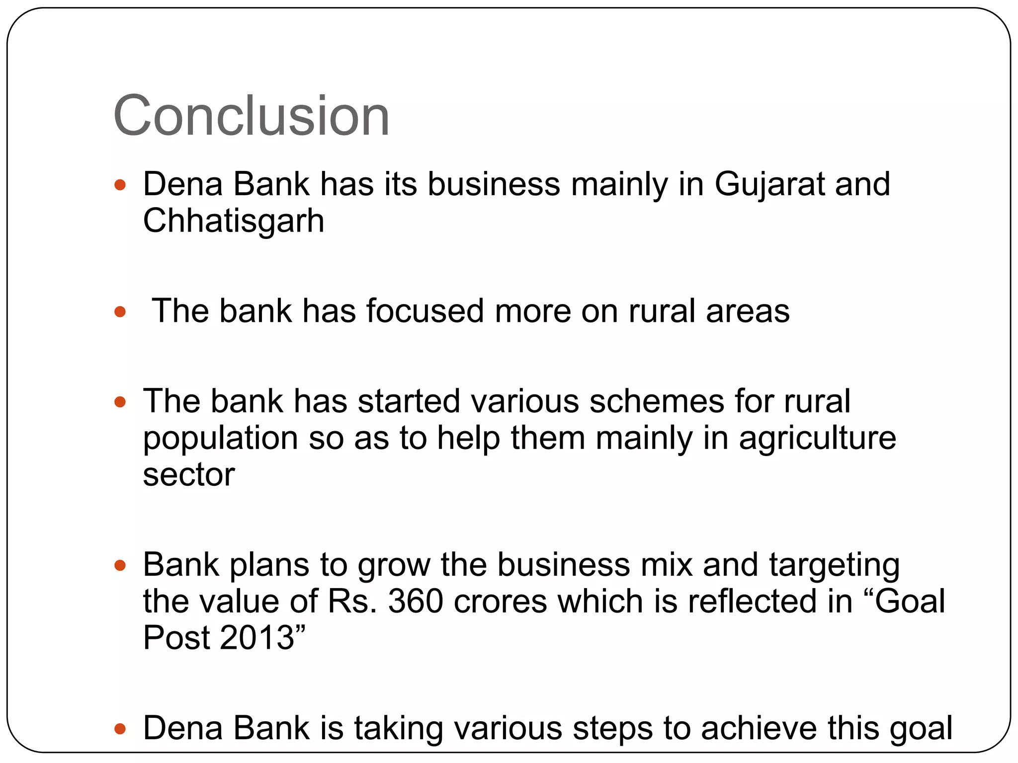 ConclusionDena Bank has its business mainly in Gujarat and Chhatisgarh The bank has focused more on rural areasThe bank has started various schemes for rural population so as to help them mainly in agriculture sectorBank plans to grow the business mix and targeting the value of Rs. 360 crores which is reflected in “Goal Post 2013”Dena Bank is taking various steps to achieve this goal