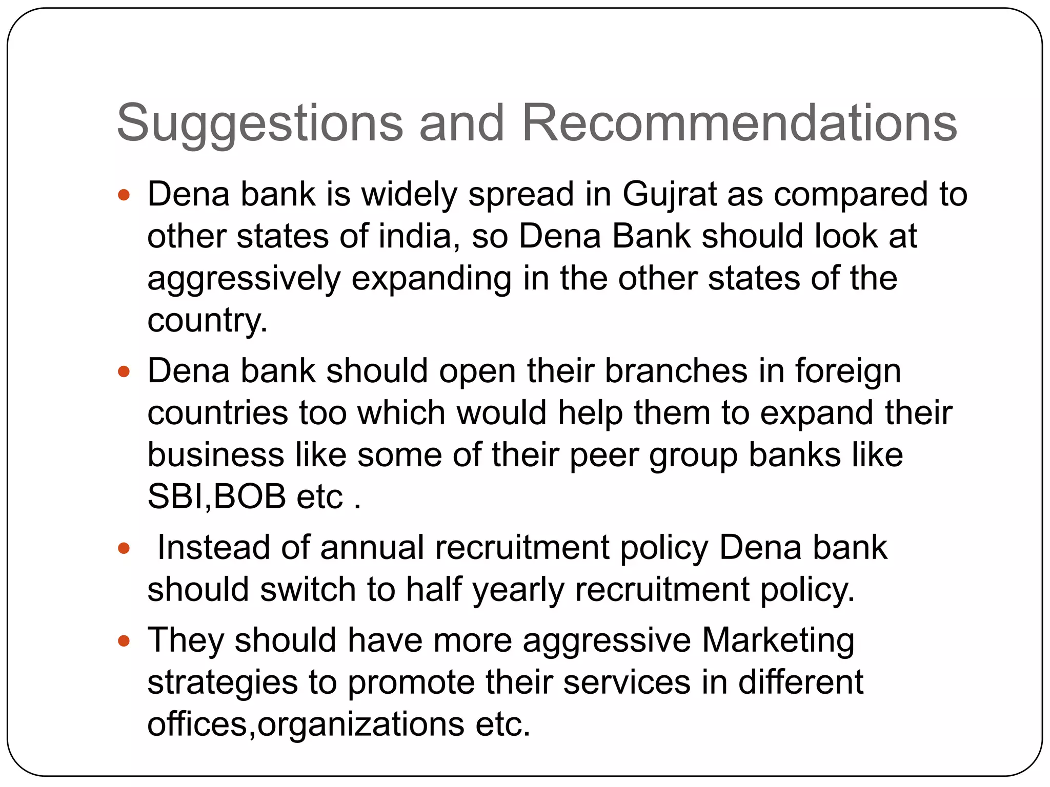 Suggestions and RecommendationsDena bank is widely spread in Gujrat as compared to other states of india, so Dena Bank should look at aggressively expanding in the other states of the country.Dena bank should open their branches in foreign countries too which would help them to expand their business like some of their peer group banks like SBI,BOB etc . Instead of annual recruitment policy Dena bank should switch to half yearly recruitment policy. They should have more aggressive Marketing strategies to promote their services in different offices,organizations etc.