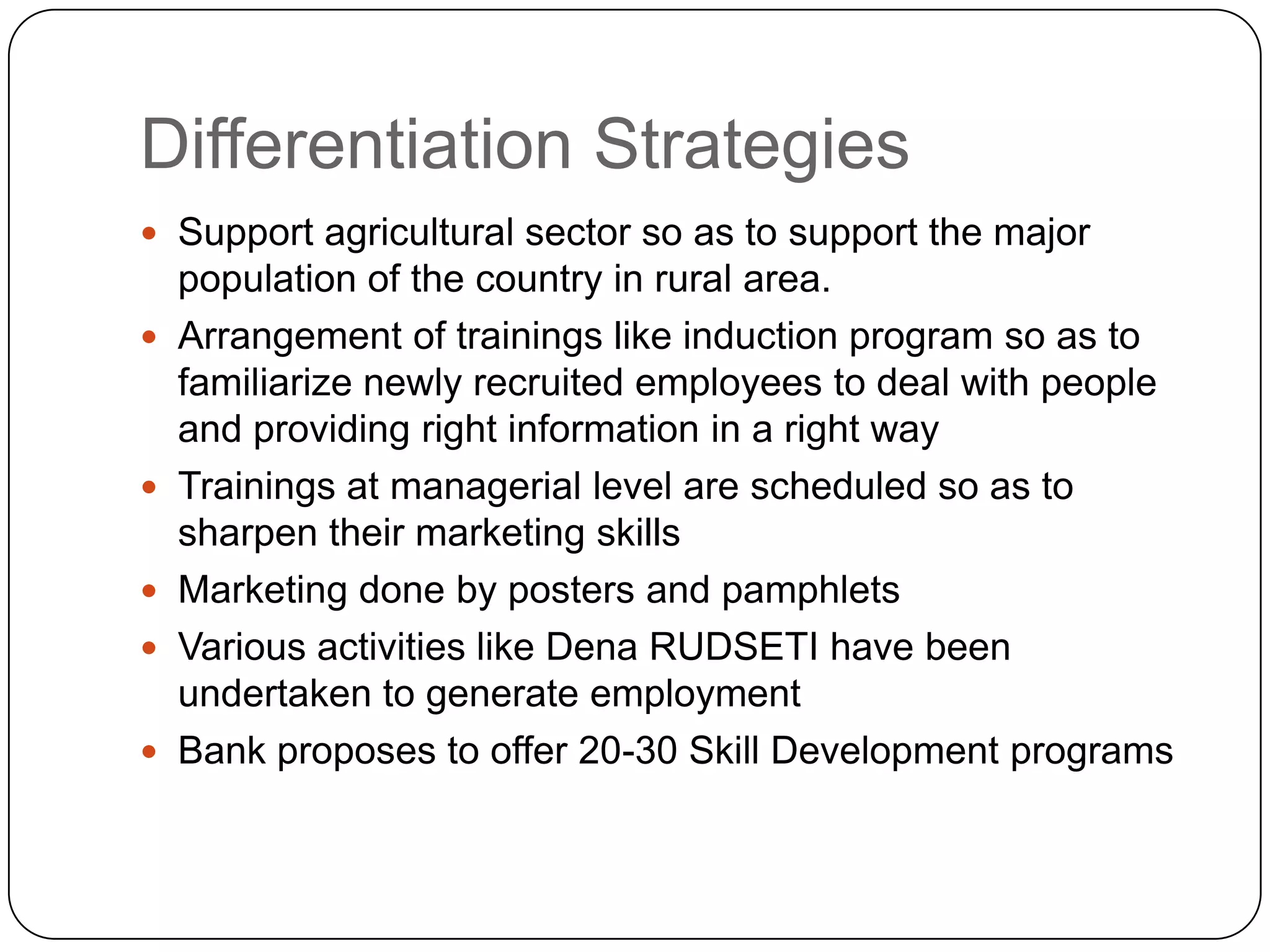Differentiation StrategiesSupport agricultural sector so as to support the major population of the country in rural area.Arrangement of trainings like induction program so as to familiarize newly recruited employees to deal with people and providing right information in a right wayTrainings at managerial level are scheduled so as to sharpen their marketing skillsMarketing done by posters and pamphletsVarious activities like Dena RUDSETI have been undertaken to generate employmentBank proposes to offer 20-30 Skill Development programs 