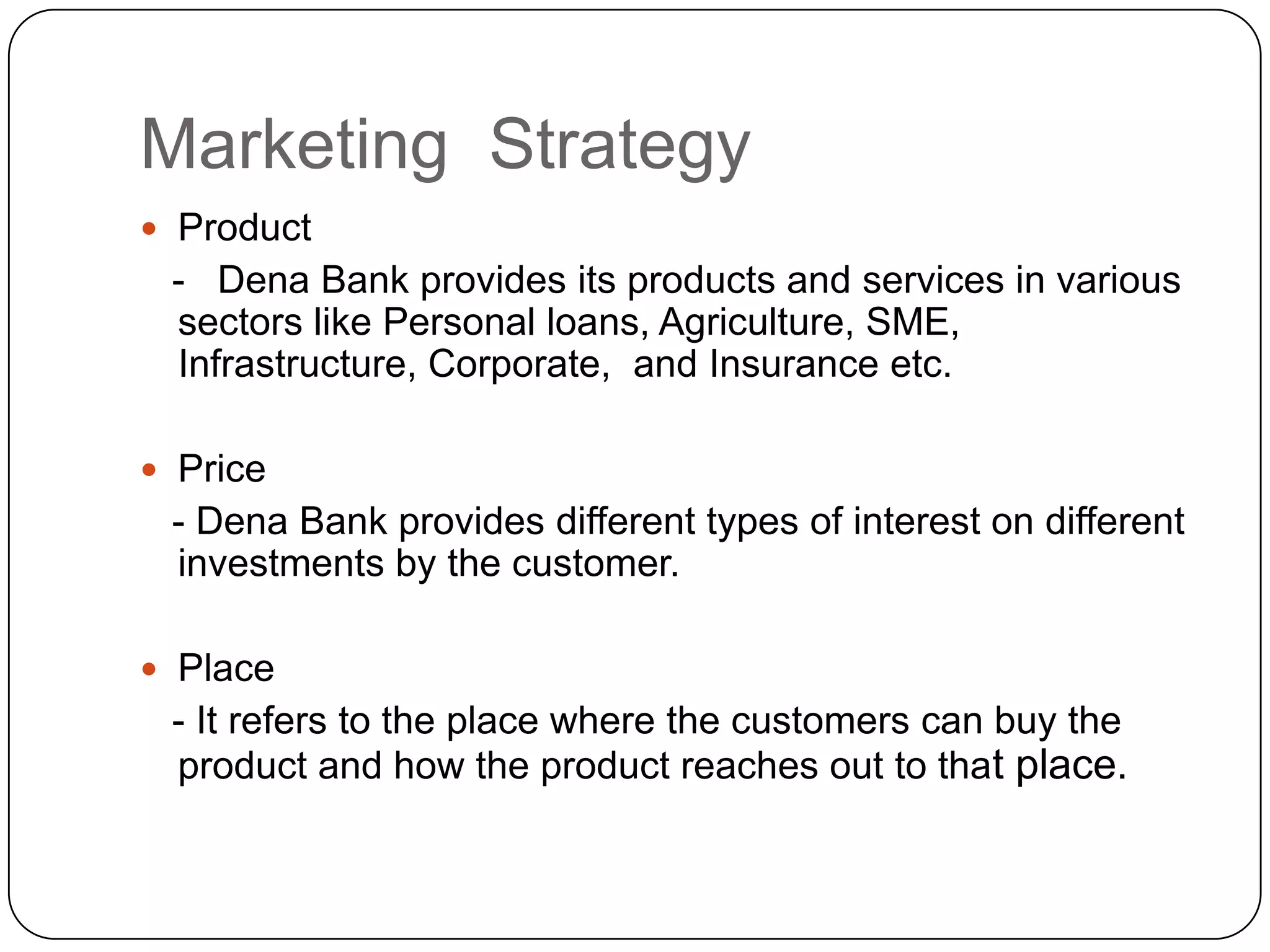Marketing  StrategyProduct   -   Dena Bank provides its products and services in various sectors like Personal loans, Agriculture, SME, Infrastructure, Corporate,  and Insurance etc. Price   - Dena Bank provides different types of interest on different investments by the customer.Place   - It refers to the place where the customers can buy the product and how the product reaches out to that place. 