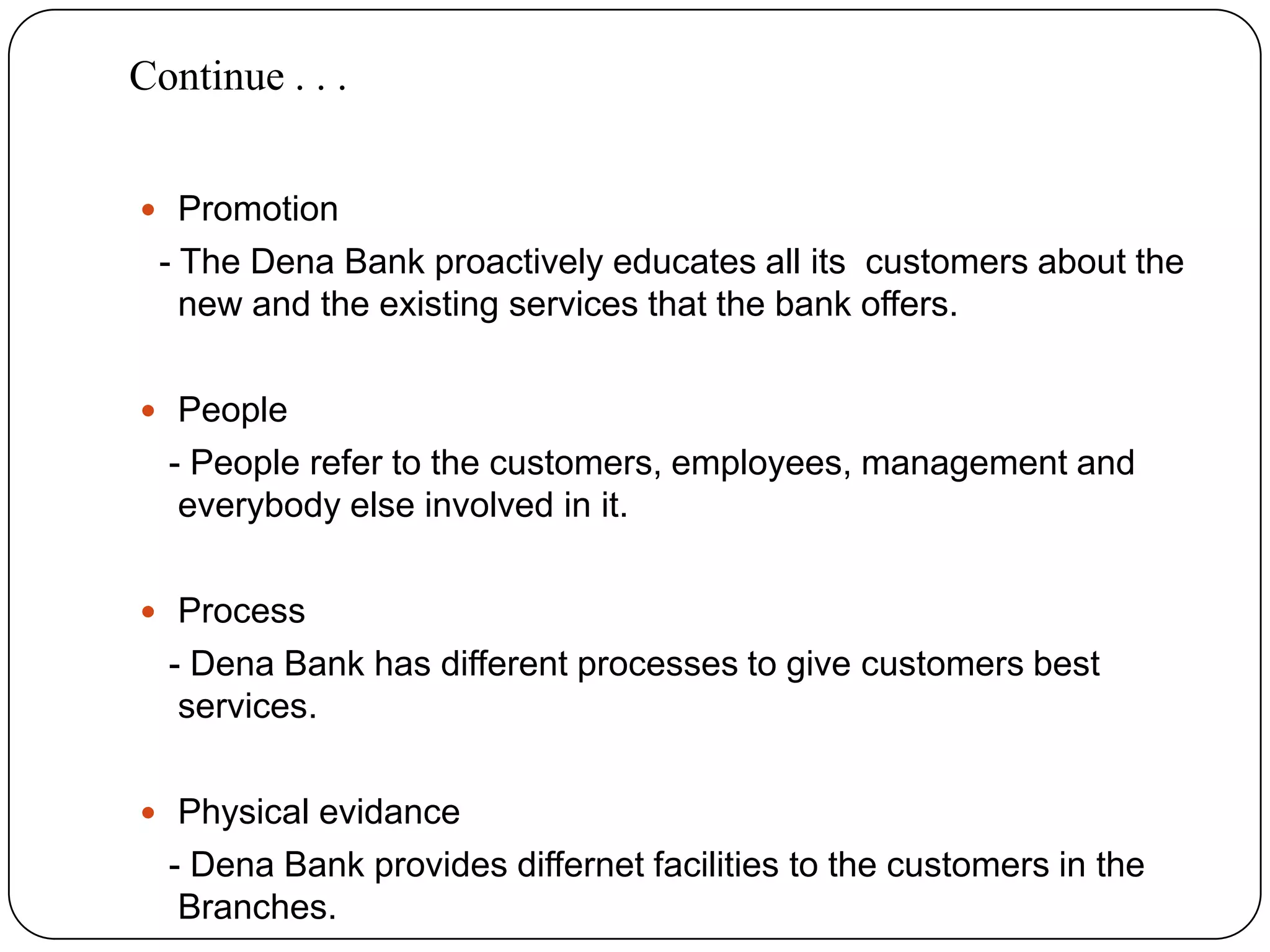 Continue . . . Promotion  - The Dena Bank proactively educates all its  customers about the new and the existing services that the bank offers.People   - People refer to the customers, employees, management and everybody else involved in it.Process   - Dena Bank has different processes to give customers best services.Physical evidance   - Dena Bank provides differnet facilities to the customers in the Branches.