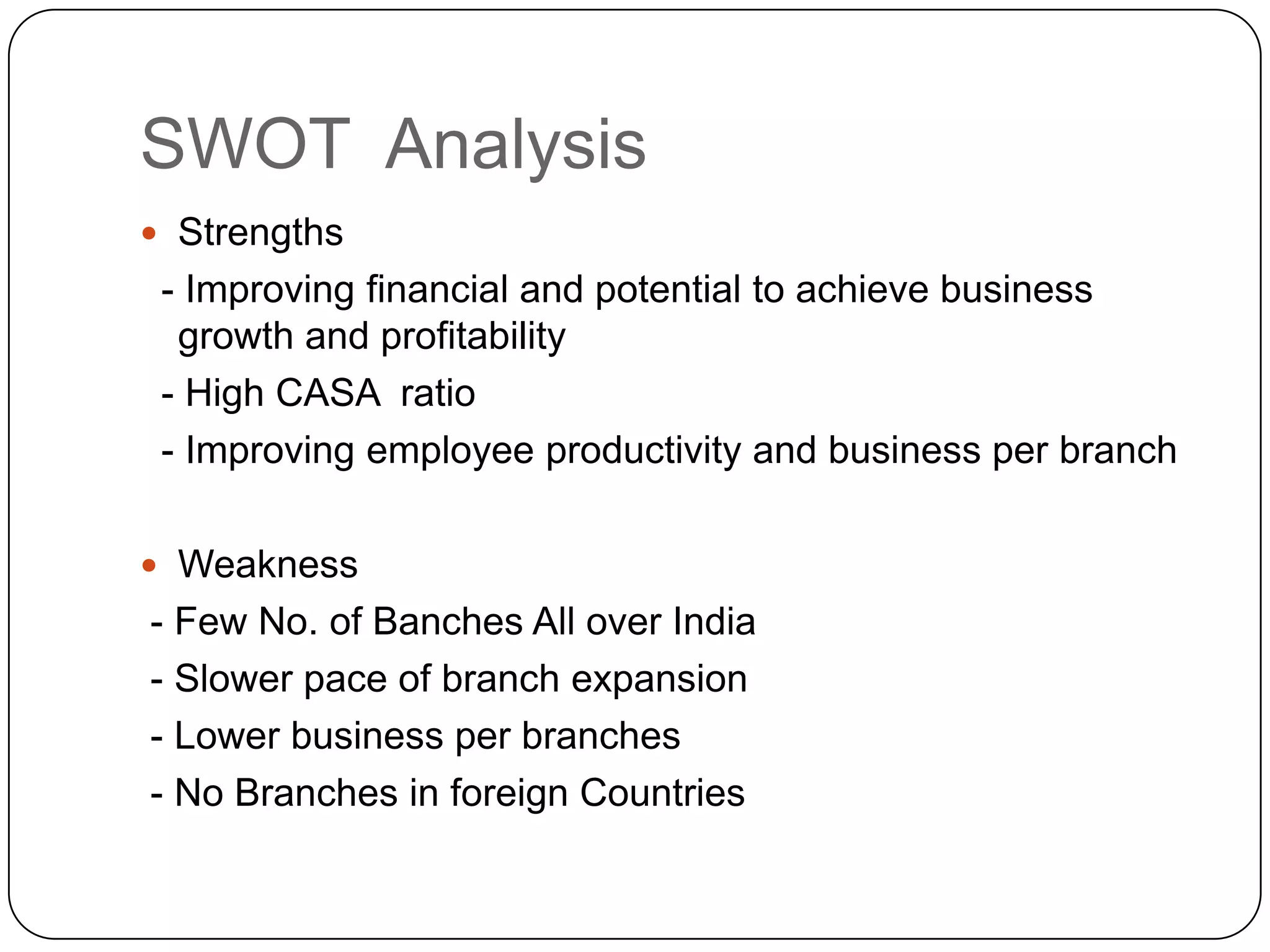 SWOT  AnalysisStrengths  - Improving financial and potential to achieve business growth and profitability  - High CASA  ratio  - Improving employee productivity and business per branchWeakness - Few No. of Banches All over India - Slower pace of branch expansion - Lower business per branches - No Branches in foreign Countries