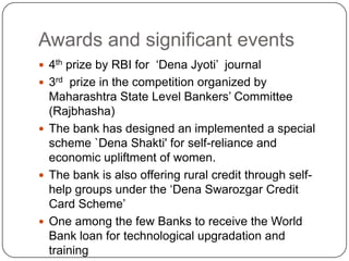 Awards and significant events4th prize by RBI for  ‘Dena Jyoti’  journal3rd  prize in the competition organized by Maharashtra State Level Bankers’ Committee (Rajbhasha)The bank has designed an implemented a special scheme `Dena Shakti' for self-reliance and economic upliftment of women.The bank is also offering rural credit through self-help groups under the ‘Dena Swarozgar Credit Card Scheme’One among the few Banks to receive the World Bank loan for technological upgradation and training 