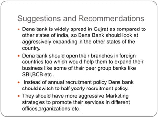 Suggestions and RecommendationsDena bank is widely spread in Gujrat as compared to other states of india, so Dena Bank should look at aggressively expanding in the other states of the country.Dena bank should open their branches in foreign countries too which would help them to expand their business like some of their peer group banks like SBI,BOB etc . Instead of annual recruitment policy Dena bank should switch to half yearly recruitment policy. They should have more aggressive Marketing strategies to promote their services in different offices,organizations etc.