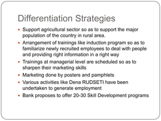 Differentiation StrategiesSupport agricultural sector so as to support the major population of the country in rural area.Arrangement of trainings like induction program so as to familiarize newly recruited employees to deal with people and providing right information in a right wayTrainings at managerial level are scheduled so as to sharpen their marketing skillsMarketing done by posters and pamphletsVarious activities like Dena RUDSETI have been undertaken to generate employmentBank proposes to offer 20-30 Skill Development programs 