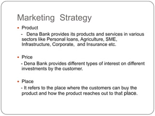 Marketing  StrategyProduct   -   Dena Bank provides its products and services in various sectors like Personal loans, Agriculture, SME, Infrastructure, Corporate,  and Insurance etc. Price   - Dena Bank provides different types of interest on different investments by the customer.Place   - It refers to the place where the customers can buy the product and how the product reaches out to that place. 