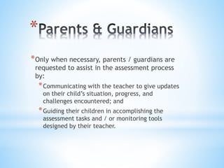 *
*Only when necessary, parents / guardians are
requested to assist in the assessment process
by:
*Communicating with the teacher to give updates
on their child’s situation, progress, and
challenges encountered; and
*Guiding their children in accomplishing the
assessment tasks and / or monitoring tools
designed by their teacher.
 