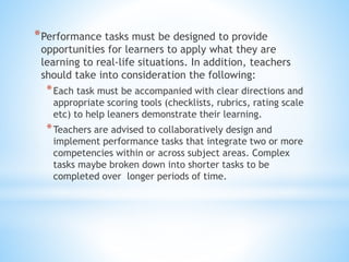 *Performance tasks must be designed to provide
opportunities for learners to apply what they are
learning to real-life situations. In addition, teachers
should take into consideration the following:
*Each task must be accompanied with clear directions and
appropriate scoring tools (checklists, rubrics, rating scale
etc) to help leaners demonstrate their learning.
*Teachers are advised to collaboratively design and
implement performance tasks that integrate two or more
competencies within or across subject areas. Complex
tasks maybe broken down into shorter tasks to be
completed over longer periods of time.
 