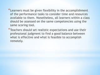 *Learners must be given flexibility in the accomplishment
of the performance tasks to consider time and resources
available to them. Nonetheless, all learners within a class
should be assessed on the same competencies using the
same scoring tool.
*Teachers should set realistic expectations and use their
professional judgment to find a good balance between
what is effective and what is feasible to accomplish
remotely.
 