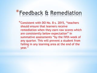 *
*Consistent with DO No. 8 s. 2015, “teachers
should ensure that learners receive
remediation when they earn raw scores which
are consistently below expectation” in
summative assessments “by the fifth week of
any quarter. This will prevent a student from
failing in any learning area at the end of the
year.”
 