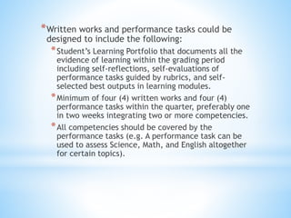 *Written works and performance tasks could be
designed to include the following:
*Student’s Learning Portfolio that documents all the
evidence of learning within the grading period
including self-reflections, self-evaluations of
performance tasks guided by rubrics, and self-
selected best outputs in learning modules.
*Minimum of four (4) written works and four (4)
performance tasks within the quarter, preferably one
in two weeks integrating two or more competencies.
*All competencies should be covered by the
performance tasks (e.g. A performance task can be
used to assess Science, Math, and English altogether
for certain topics).
 