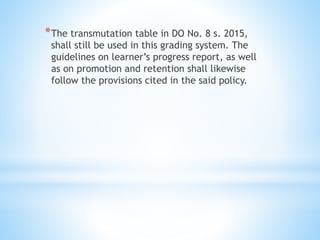 *The transmutation table in DO No. 8 s. 2015,
shall still be used in this grading system. The
guidelines on learner’s progress report, as well
as on promotion and retention shall likewise
follow the provisions cited in the said policy.
 