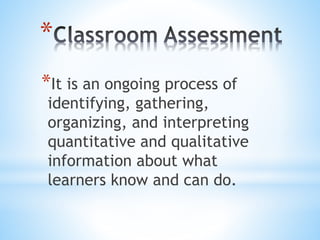 *
*It is an ongoing process of
identifying, gathering,
organizing, and interpreting
quantitative and qualitative
information about what
learners know and can do.
 