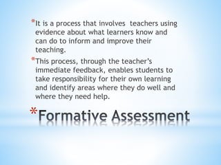 *
*It is a process that involves teachers using
evidence about what learners know and
can do to inform and improve their
teaching.
*This process, through the teacher’s
immediate feedback, enables students to
take responsibility for their own learning
and identify areas where they do well and
where they need help.
 