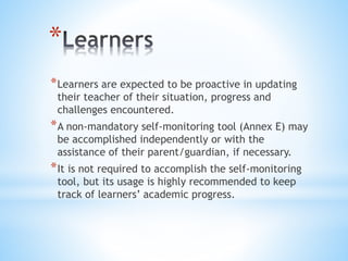 *
*Learners are expected to be proactive in updating
their teacher of their situation, progress and
challenges encountered.
*A non-mandatory self-monitoring tool (Annex E) may
be accomplished independently or with the
assistance of their parent/guardian, if necessary.
*It is not required to accomplish the self-monitoring
tool, but its usage is highly recommended to keep
track of learners’ academic progress.
 
