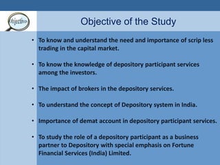Objective of the Study 
• To know and understand the need and importance of scrip less 
trading in the capital market. 
• To know the knowledge of depository participant services 
among the investors. 
• The impact of brokers in the depository services. 
• To understand the concept of Depository system in India. 
• Importance of demat account in depository participant services. 
• To study the role of a depository participant as a business 
partner to Depository with special emphasis on Fortune 
Financial Services (India) Limited. 
 