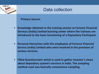 Data collection 
Primary Source- 
• Knowledge obtained in the training session at Fortune Financial 
Services (India) Limited learning center where the trainees are 
introduced to the basic functioning of a Depository Participant. 
• Personal interaction with the employees of Fortune Financial 
Service (India) Limited who were involved in the provision of 
various services. 
• Filled Questionnaire which is used to gather investor’s views 
about depository system’s services in India. The sampling 
method used was basically convenience sampling. 
 
