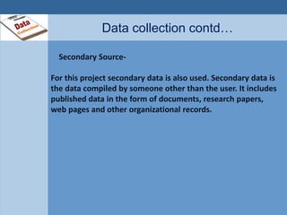 Data collection contd… 
Secondary Source- 
For this project secondary data is also used. Secondary data is 
the data compiled by someone other than the user. It includes 
published data in the form of documents, research papers, 
web pages and other organizational records. 
 