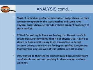 ANALYSIS contd… 
• Most of individual prefer dematerialized scripts because they 
are easy to operate in the stock market and some have 
physical scripts because they don’t have proper knowledge of 
stock market. 
• 92% of Depository holders are feeling that Demat is safe & 
secure because they thinks that it not physical. So, it can’t be 
stolen or burn and it is easy to do transaction in demat 
account whereas only 8% are feeling unsatisfied it represent 
that they like physical way of transaction in stock market. 
• 60% wanted to their shares electronically because they want 
comfortable and secured working in share market and rest 
were not. 
 