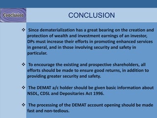 CONCLUSION 
 Since dematerialization has a great bearing on the creation and 
protection of wealth and investment earnings of an investor, 
DPs must increase their efforts in promoting enhanced services 
in general, and in those involving security and safety in 
particular. 
 To encourage the existing and prospective shareholders, all 
efforts should be made to ensure good returns, in addition to 
providing greater security and safety. 
 The DEMAT a/c holder should be given basic information about 
NSDL, CDSL and Depositaries Act 1996. 
 The processing of the DEMAT account opening should be made 
fast and non-tedious. 
 