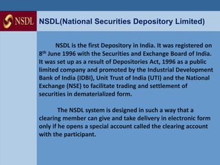 NSDL(National Securities Depository Limited) 
NSDL is the first Depository in India. It was registered on 
8th June 1996 with the Securities and Exchange Board of India. 
It was set up as a result of Depositories Act, 1996 as a public 
limited company and promoted by the Industrial Development 
Bank of India (IDBI), Unit Trust of India (UTI) and the National 
Exchange (NSE) to facilitate trading and settlement of 
securities in dematerialized form. 
The NSDL system is designed in such a way that a 
clearing member can give and take delivery in electronic form 
only if he opens a special account called the clearing account 
with the participant. 
 
