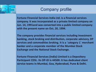 Company profile 
Fortune Financial Services India Ltd. is a financial services 
company. It was incorporated as a private limited company on 
Jun. 14, 1991and was converted into a public limited company 
with the present name on Oct. 20, 1994. 
The company provides financial services including investment 
banking, stock broking and distribution, corporate advisory, DP 
services and commodities broking. It is a `category 1` merchant 
banker and a corporate member of the Mumbai Stock 
Exchange and the National Stock Exchange. 
Fortune Financial Services (India) Limited is a Depository 
Participant CDSL. Its DP-ID is 44500. It has dedicated client 
service teams in Mumbai, Goa, Hyderabad, Pune & Delhi. 
 