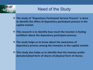 Need of the Study 
 The study of “Depository Participant Service Process” is done 
to identify the effect of depository participant process in the 
capital market. 
 This research is to identify how much the investor is feeling 
confident about the depository participant process. 
 The study helps us to know about the awareness of 
depository process among the investors in the capital market. 
 This study also helps us to identify that the investor prefer 
dematerialized form of shares of physical form of shares. 
 