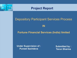 Depository Participant Services Process 
Submitted by : 
Tarun Sharma 
Project Report 
IN 
Fortune Financial Services (India) limited 
Under Supervision of : 
Puneet Sachdeva 
 