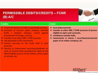 Credits Debit
 Inward remittance to India in permitted currency
 proceeds of account payee cheques, demand
drafts / bankers' cheques, issued against
encashment of foreign currency
 transfers from other NRE / FCNR accounts
 sale proceeds of FDI investments
 interest accruing on the funds held in such
accounts
 interest on Government securities/dividends on
units of mutual funds purchased by debit to the
NRE/FCNR(B) account of the holder, certain types
of refunds, etc.
 local disbursements
 transfer to other NRE / FCNR accounts of person
eligible to open such accounts,
 remittance outside India,
 investments in shares / securities/commercial
paper of an Indian company, etc.
PERMISSIBLE DEBITS/CREDITS – FCNR
(B) A/C
 