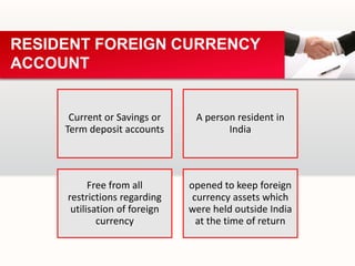 Current or Savings or
Term deposit accounts
A person resident in
India
Free from all
restrictions regarding
utilisation of foreign
currency
opened to keep foreign
currency assets which
were held outside India
at the time of return
RESIDENT FOREIGN CURRENCY
ACCOUNT
 