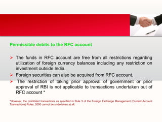 Permissible debits to the RFC account
 The funds in RFC account are free from all restrictions regarding
utilization of foreign currency balances including any restriction on
investment outside India.
 Foreign securities can also be acquired from RFC account.
 The restriction of taking prior approval of government or prior
approval of RBI is not applicable to transactions undertaken out of
RFC account *
*However, the prohibited transactions as specified in Rule 3 of the Foreign Exchange Management (Current Account
Transactions) Rules, 2000 cannot be undertaken at all.
 