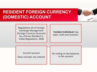 Regulations 5A of Foreign
Exchange Management
(Foreign Currency Accounts
by a Person Resident in
India) Regulations, 2000
Resident Individual may
open, hold and maintain
Current account
Does not bear any interest
No ceiling on the balances
in the account
RESIDENT FOREIGN CURRENCY
(DOMESTIC) ACCOUNT
 