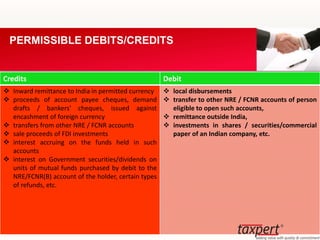 Credits Debit
 Inward remittance to India in permitted currency
 proceeds of account payee cheques, demand
drafts / bankers' cheques, issued against
encashment of foreign currency
 transfers from other NRE / FCNR accounts
 sale proceeds of FDI investments
 interest accruing on the funds held in such
accounts
 interest on Government securities/dividends on
units of mutual funds purchased by debit to the
NRE/FCNR(B) account of the holder, certain types
of refunds, etc.
 local disbursements
 transfer to other NRE / FCNR accounts of person
eligible to open such accounts,
 remittance outside India,
 investments in shares / securities/commercial
paper of an Indian company, etc.
PERMISSIBLE DEBITS/CREDITS
 