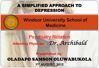 A SIMPLIFIED APPROACH TO
          DEPRESSION

      Windsor University School of
               Medicine

           Psychiatry Rotation
 Attending Physician – Dr. Archibald


            Presentation by:
OLADAPO SAMSON OLUWABUKOLA
           1ST AUGUST, 2012
 