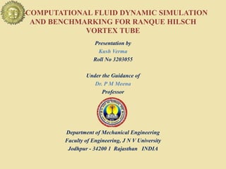 COMPUTATIONAL FLUID DYNAMIC SIMULATION
AND BENCHMARKING FOR RANQUE HILSCH
VORTEX TUBE
Presentation by
Kush Verma
Roll No 3203055
Under the Guidance of
Dr. P M Meena
Professor
Department of Mechanical Engineering
Faculty of Engineering, J N V University
Jodhpur - 34200 1 Rajasthan INDIA
 