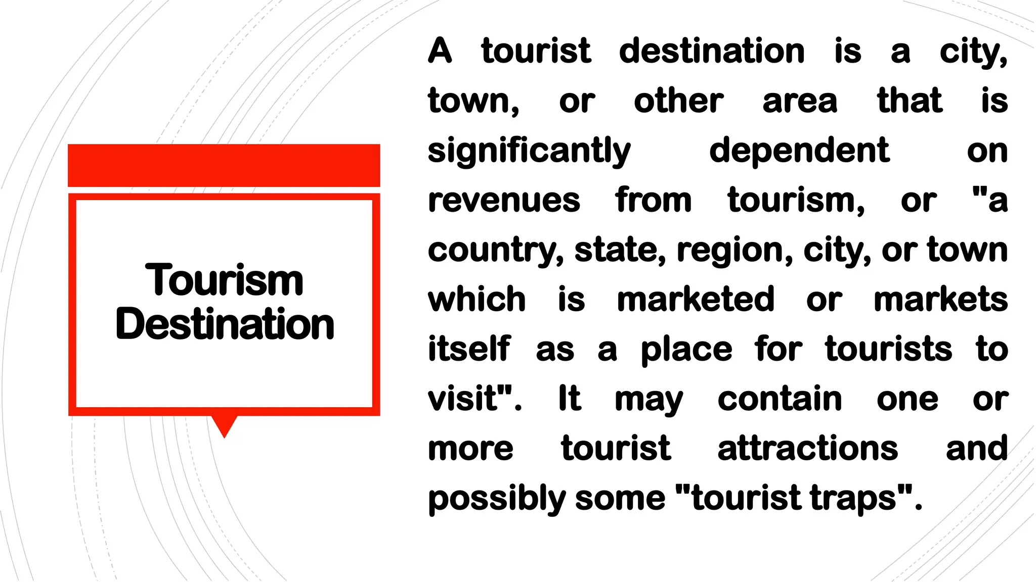 Tourism
Destination
A tourist destination is a city,
town, or other area that is
significantly dependent on
revenues from tourism, or "a
country, state, region, city, or town
which is marketed or markets
itself as a place for tourists to
visit". It may contain one or
more tourist attractions and
possibly some "tourist traps".
 