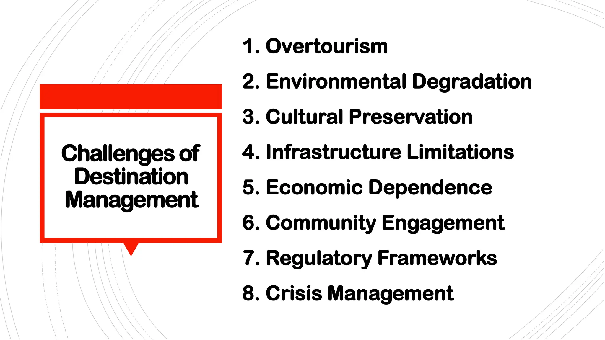Challenges of
Destination
Management
1. Overtourism
2. Environmental Degradation
3. Cultural Preservation
4. Infrastructure Limitations
5. Economic Dependence
6. Community Engagement
7. Regulatory Frameworks
8. Crisis Management
 
