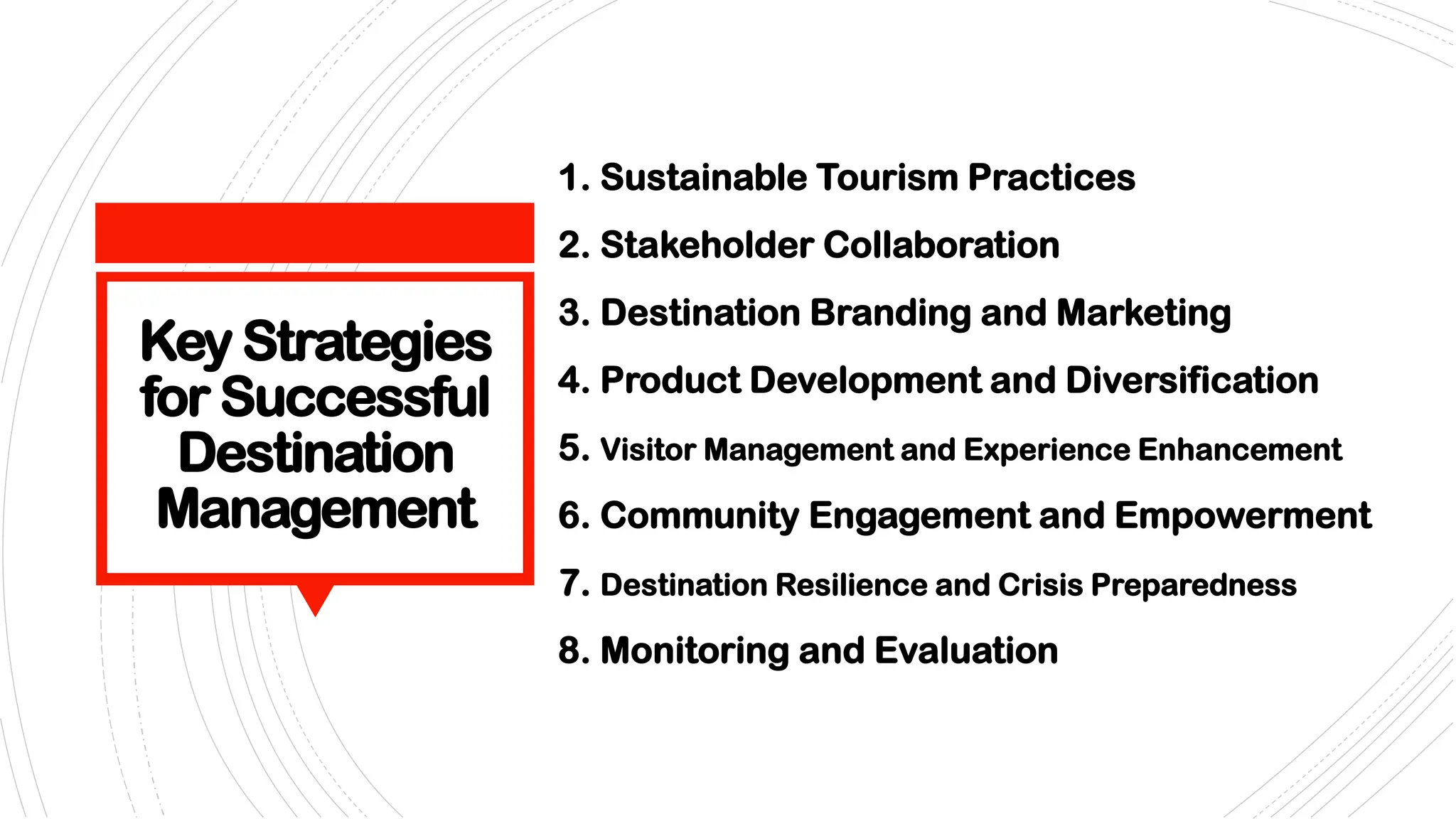 Key Strategies
for Successful
Destination
Management
1. Sustainable Tourism Practices
2. Stakeholder Collaboration
3. Destination Branding and Marketing
4. Product Development and Diversification
5. Visitor Management and Experience Enhancement
6. Community Engagement and Empowerment
7. Destination Resilience and Crisis Preparedness
8. Monitoring and Evaluation
 