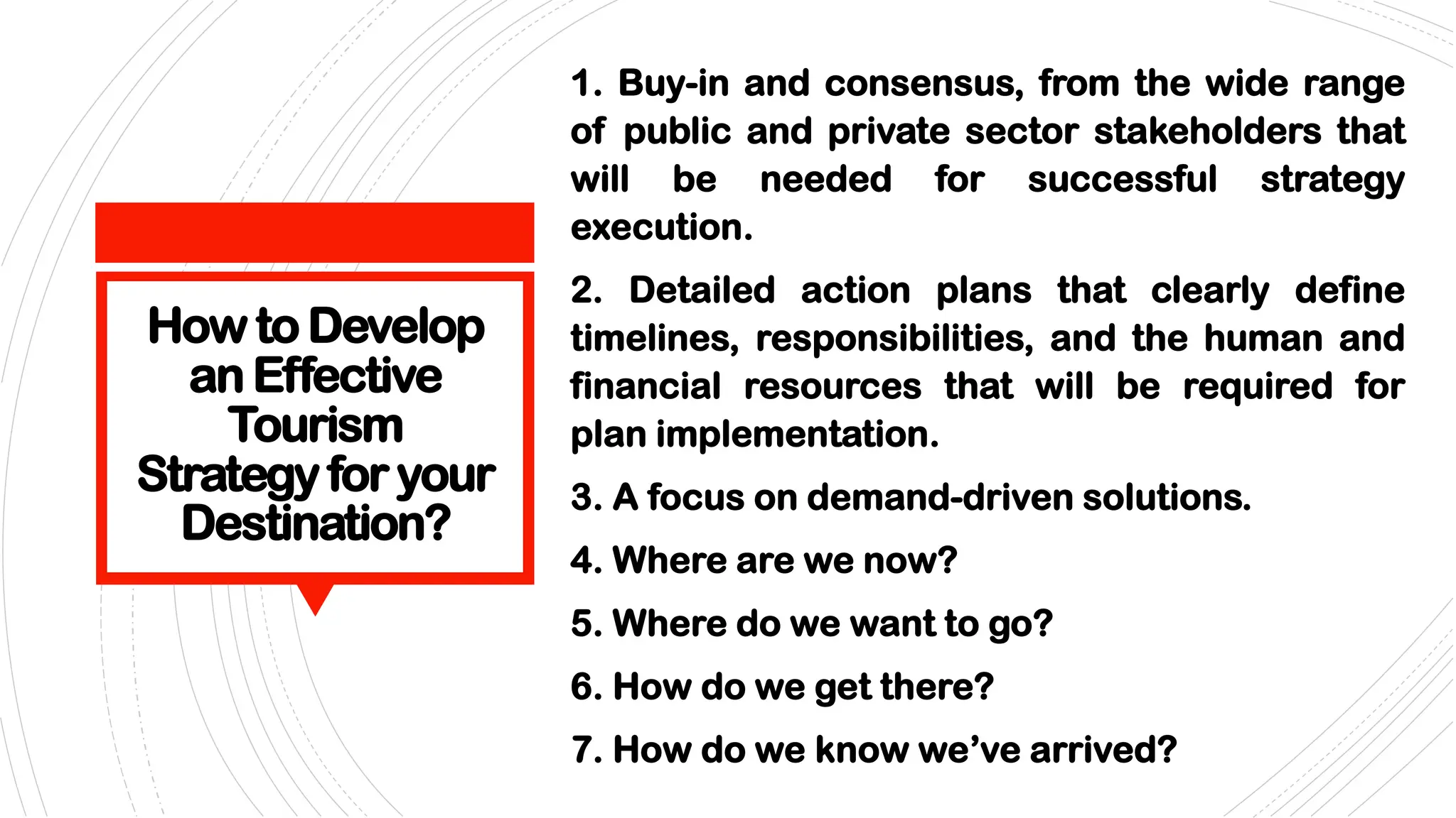 How to Develop
an Effective
Tourism
Strategyforyour
Destination?
1. Buy-in and consensus, from the wide range
of public and private sector stakeholders that
will be needed for successful strategy
execution.
2. Detailed action plans that clearly define
timelines, responsibilities, and the human and
financial resources that will be required for
plan implementation.
3. A focus on demand-driven solutions.
4. Where are we now?
5. Where do we want to go?
6. How do we get there?
7. How do we know we’ve arrived?
 