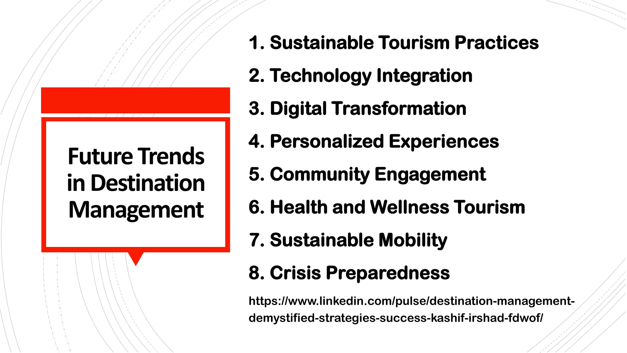 FutureTrends
in Destination
Management
1. Sustainable Tourism Practices
2. Technology Integration
3. Digital Transformation
4. Personalized Experiences
5. Community Engagement
6. Health and Wellness Tourism
7. Sustainable Mobility
8. Crisis Preparedness
https://www.linkedin.com/pulse/destination-management-
demystified-strategies-success-kashif-irshad-fdwof/
 