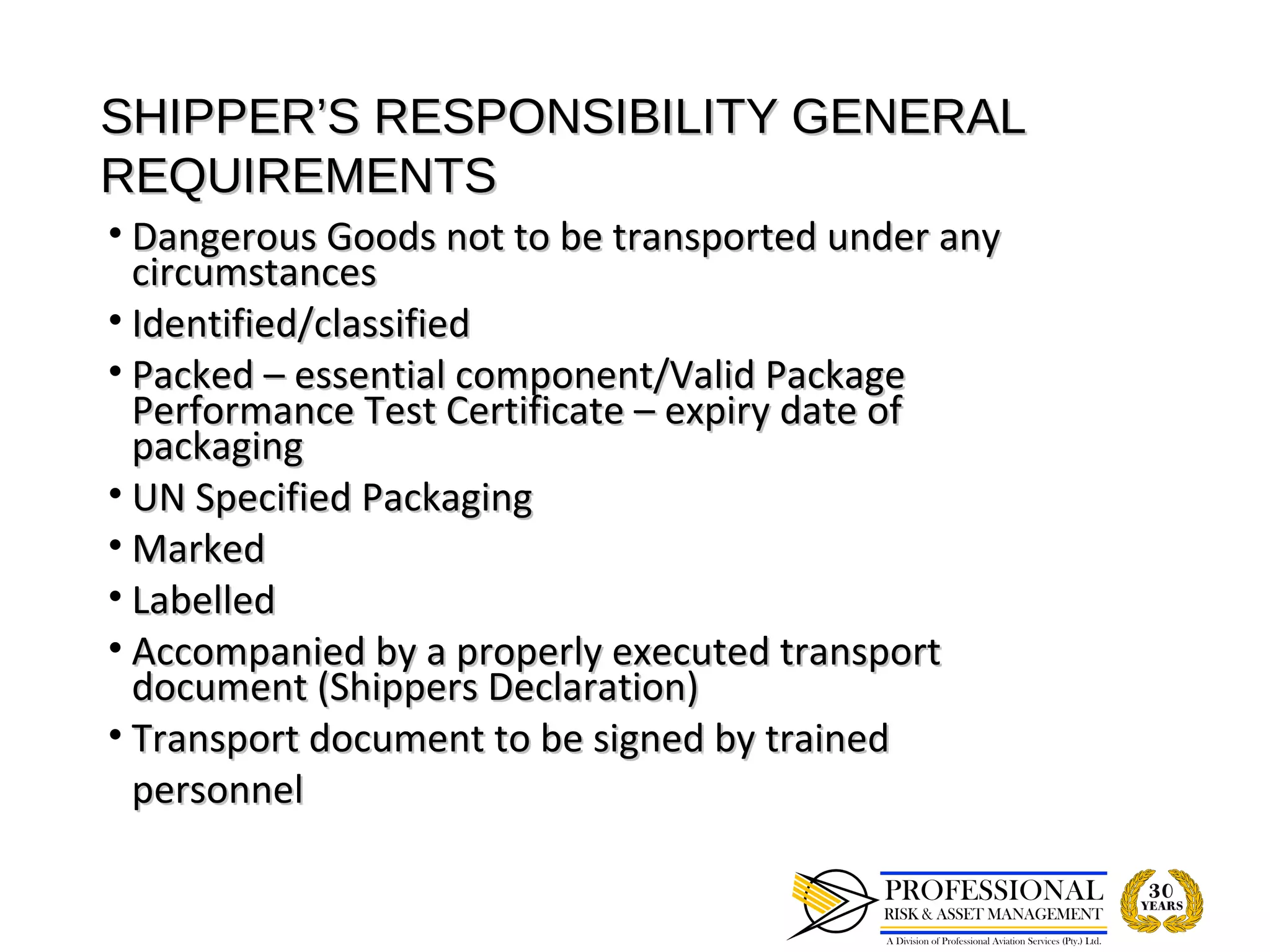 SHIPPER’S RESPONSIBILITY GENERAL
REQUIREMENTS
• Dangerous Goods not to be transported under any
  circumstances
• Identified/classified
• Packed – essential component/Valid Package
  Performance Test Certificate – expiry date of
  packaging
• UN Specified Packaging
• Marked
• Labelled
• Accompanied by a properly executed transport
  document (Shippers Declaration)
• Transport document to be signed by trained
  personnel
 